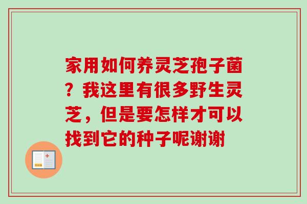 家用如何养灵芝孢子菌？我这里有很多野生灵芝，但是要怎样才可以找到它的种子呢谢谢