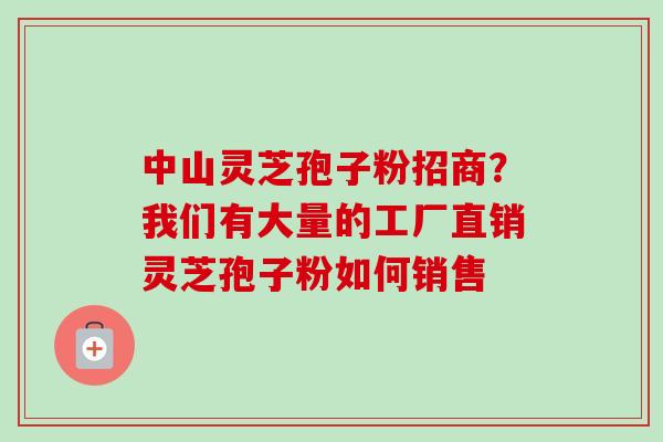 中山灵芝孢子粉招商？我们有大量的工厂直销灵芝孢子粉如何销售