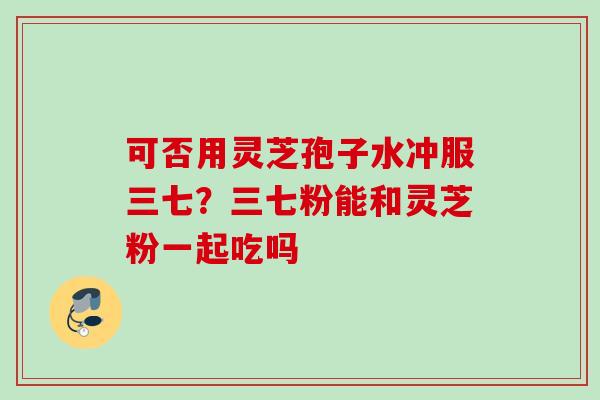 可否用灵芝孢子水冲服三七？三七粉能和灵芝粉一起吃吗