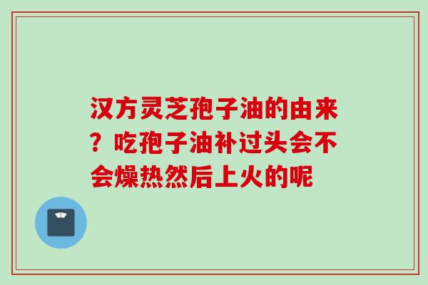 汉方灵芝孢子油的由来？吃孢子油补过头会不会燥热然后上火的呢