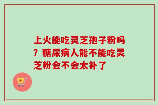 上火能吃灵芝孢子粉吗？糖尿病人能不能吃灵芝粉会不会太补了