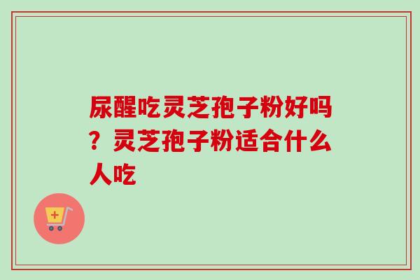 尿醒吃灵芝孢子粉好吗？灵芝孢子粉适合什么人吃