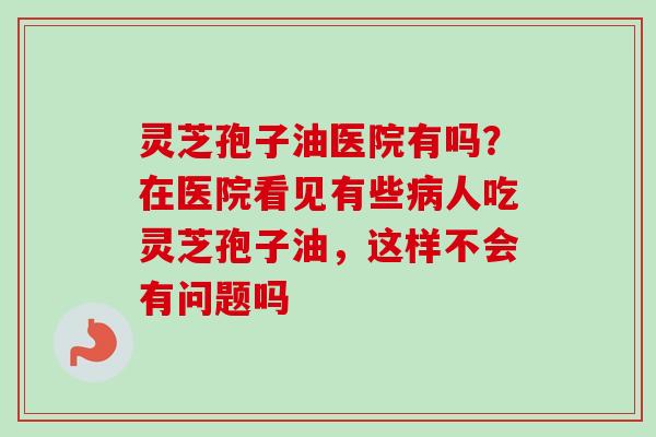 灵芝孢子油医院有吗？在医院看见有些病人吃灵芝孢子油，这样不会有问题吗