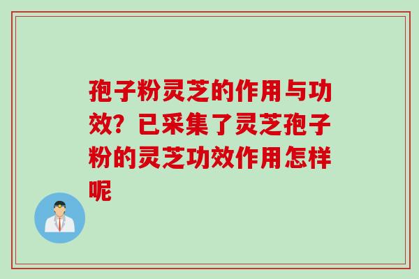 孢子粉灵芝的作用与功效？已采集了灵芝孢子粉的灵芝功效作用怎样呢