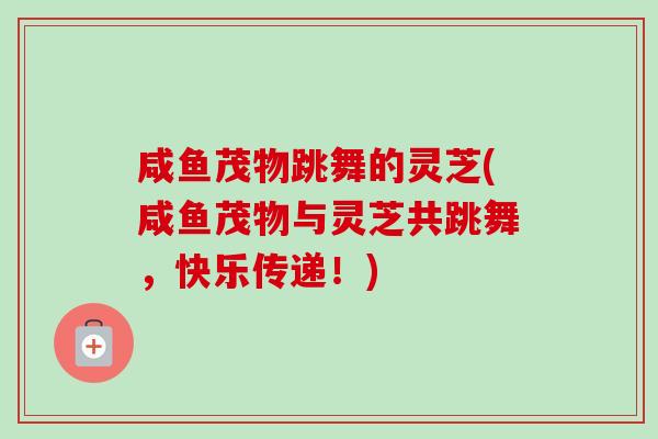 咸鱼茂物跳舞的灵芝(咸鱼茂物与灵芝共跳舞，快乐传递！)