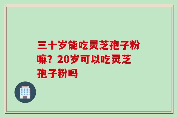 三十岁能吃灵芝孢子粉嘛？20岁可以吃灵芝孢子粉吗