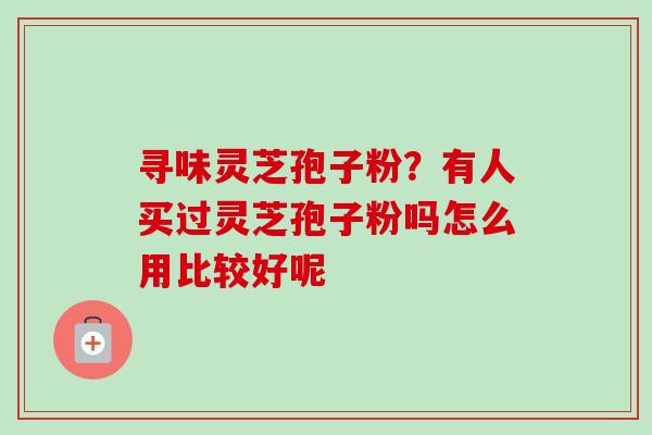 寻味灵芝孢子粉？有人买过灵芝孢子粉吗怎么用比较好呢