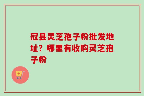 冠县灵芝孢子粉批发地址？哪里有收购灵芝孢子粉