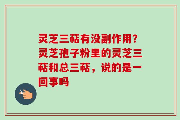 灵芝三萜有没副作用？灵芝孢子粉里的灵芝三萜和总三萜，说的是一回事吗