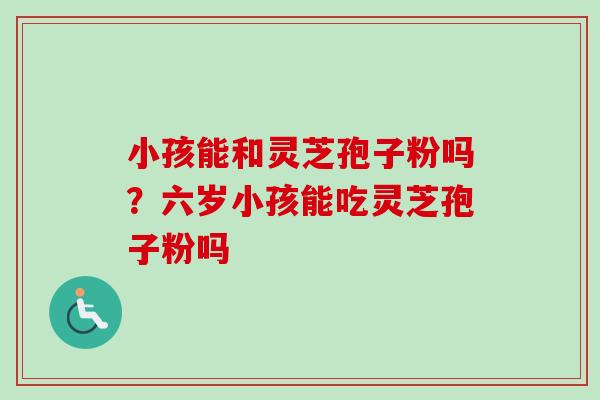 小孩能和灵芝孢子粉吗?六岁小孩能吃灵芝孢子粉吗 小孩能和灵芝孢子粉吗?六岁小孩能吃灵芝孢子粉吗