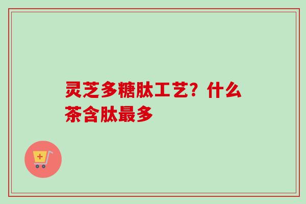 灵芝多糖肽工艺？什么茶含肽最多