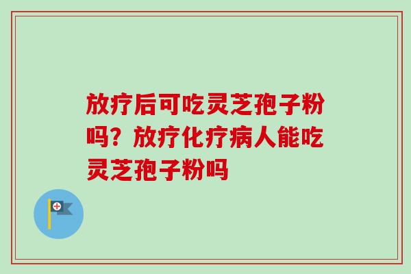 放疗后可吃灵芝孢子粉吗？放疗化疗病人能吃灵芝孢子粉吗