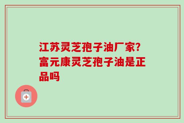 江苏灵芝孢子油厂家？富元康灵芝孢子油是正品吗