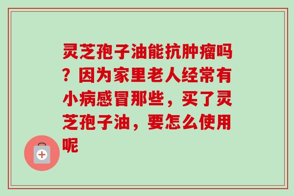 灵芝孢子油能抗肿瘤吗？因为家里老人经常有小病感冒那些，买了灵芝孢子油，要怎么使用呢
