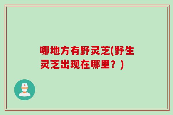 哪地方有野灵芝(野生灵芝出现在哪里？)