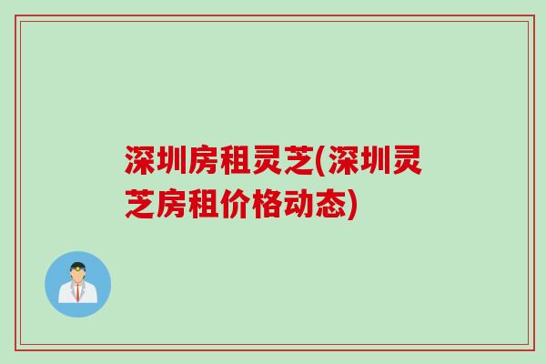 深圳房租灵芝(深圳灵芝房租价格动态)