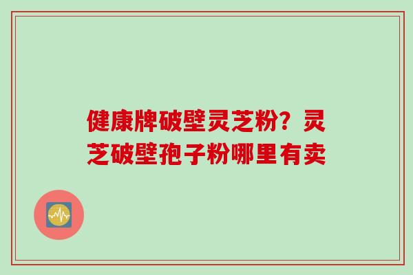 健康牌破壁灵芝粉？灵芝破壁孢子粉哪里有卖