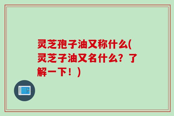 灵芝孢子油又称什么(灵芝子油又名什么？了解一下！)