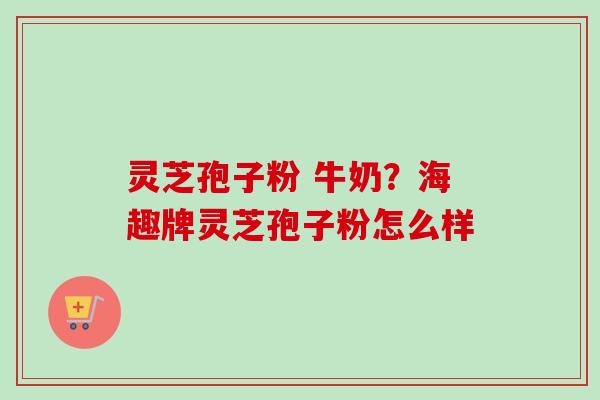 灵芝孢子粉 牛奶？海趣牌灵芝孢子粉怎么样