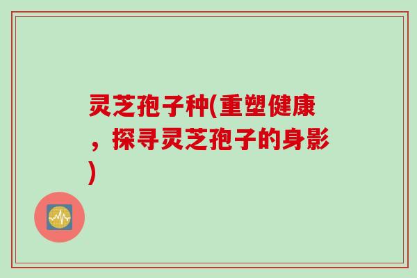 灵芝孢子种(重塑健康，探寻灵芝孢子的身影)