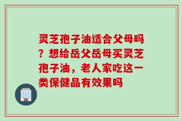 灵芝孢子油适合父母吗？想给岳父岳母买灵芝孢子油，老人家吃这一类保健品有效果吗