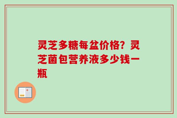 灵芝多糖每盆价格？灵芝菌包营养液多少钱一瓶