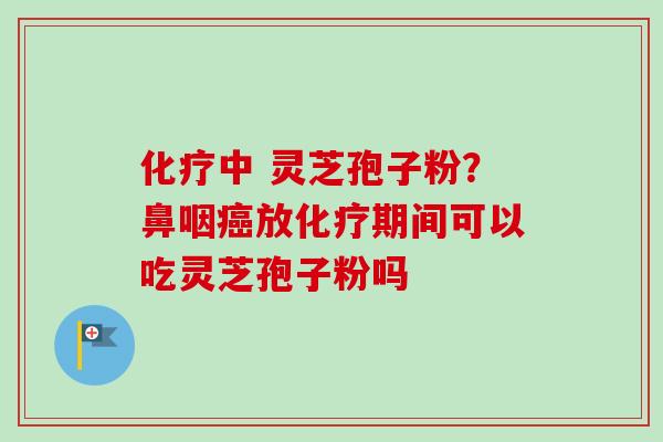 化疗中 灵芝孢子粉？鼻咽癌放化疗期间可以吃灵芝孢子粉吗