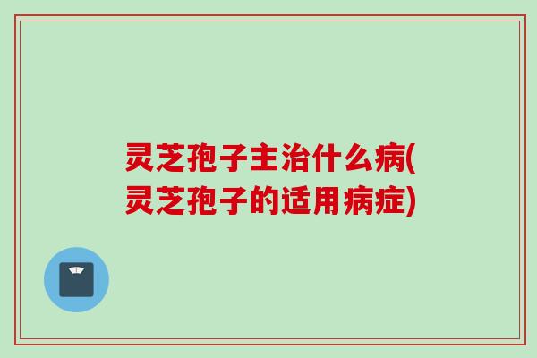 灵芝孢子主治什么病(灵芝孢子的适用病症)