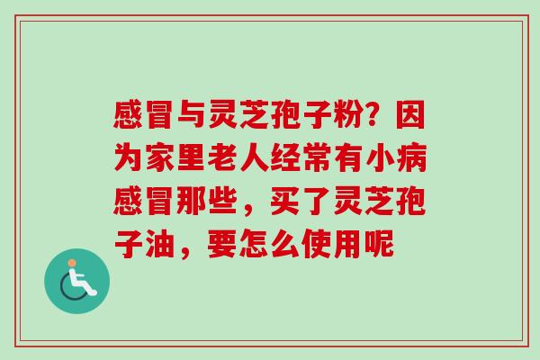 感冒与灵芝孢子粉？因为家里老人经常有小病感冒那些，买了灵芝孢子油，要怎么使用呢