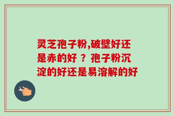 灵芝孢子粉,破壁好还是赤的好 ？孢子粉沉淀的好还是易溶解的好