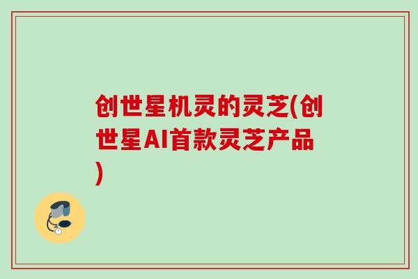 创世星机灵的灵芝(创世星AI首款灵芝产品)