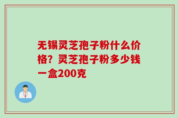 无锡灵芝孢子粉什么价格？灵芝孢子粉多少钱一盒200克