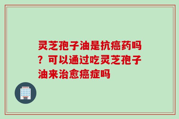 灵芝孢子油是抗癌药吗？可以通过吃灵芝孢子油来治愈癌症吗