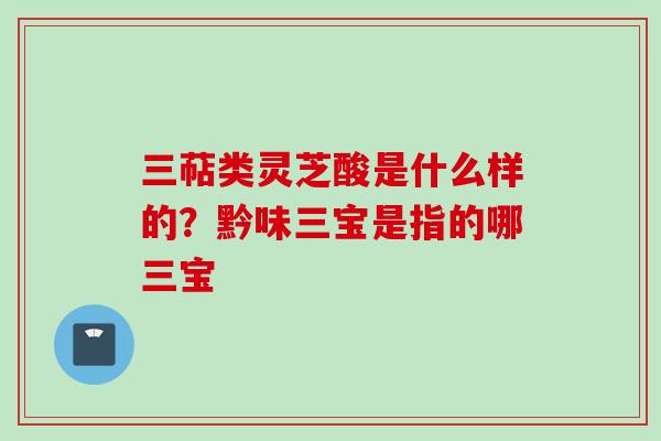 三萜类灵芝酸是什么样的？黔味三宝是指的哪三宝