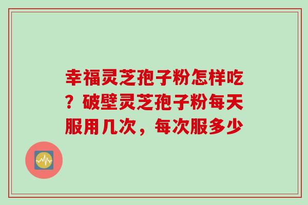 幸福灵芝孢子粉怎样吃？破壁灵芝孢子粉每天服用几次，每次服多少