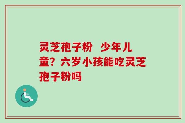 灵芝孢子粉  少年儿童？六岁小孩能吃灵芝孢子粉吗