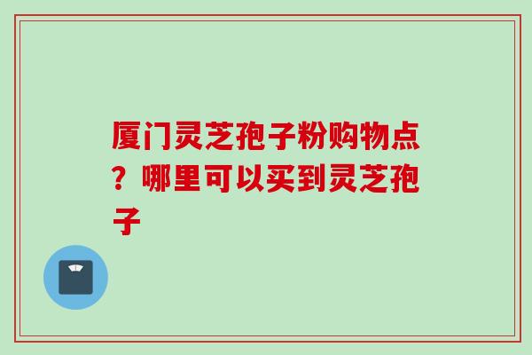 厦门灵芝孢子粉购物点？哪里可以买到灵芝孢子