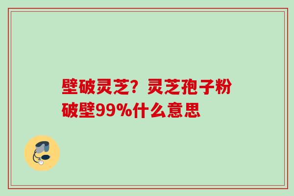 壁破灵芝？灵芝孢子粉破壁99%什么意思