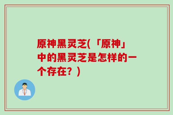 原神黑灵芝(「原神」中的黑灵芝是怎样的一个存在？)