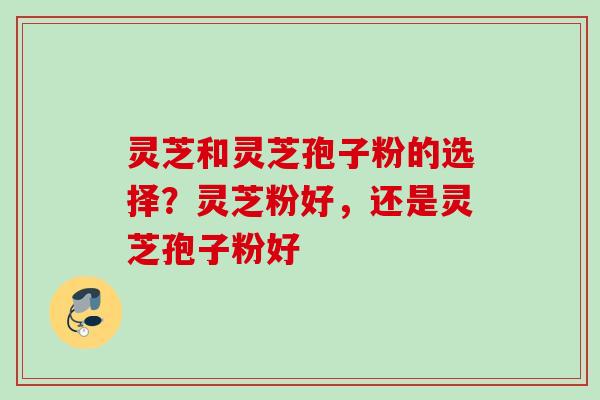 灵芝和灵芝孢子粉的选择？灵芝粉好，还是灵芝孢子粉好