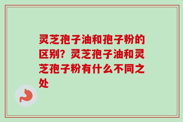 灵芝孢子油和孢子粉的区别？灵芝孢子油和灵芝孢子粉有什么不同之处