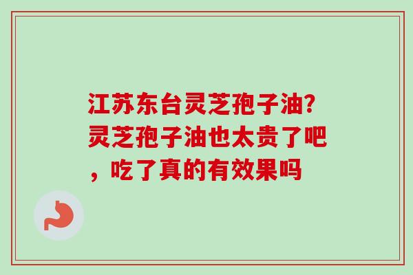 江苏东台灵芝孢子油？灵芝孢子油也太贵了吧，吃了真的有效果吗
