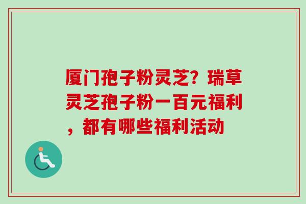 厦门孢子粉灵芝？瑞草灵芝孢子粉一百元福利，都有哪些福利活动