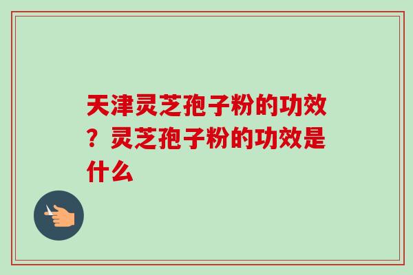 天津灵芝孢子粉的功效？灵芝孢子粉的功效是什么