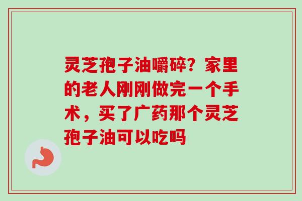 灵芝孢子油嚼碎？家里的老人刚刚做完一个手术，买了广药那个灵芝孢子油可以吃吗