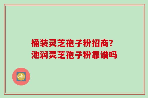 桶装灵芝孢子粉招商？池润灵芝孢子粉靠谱吗