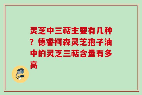 灵芝中三萜主要有几种？德睿柯森灵芝孢子油中的灵芝三萜含量有多高