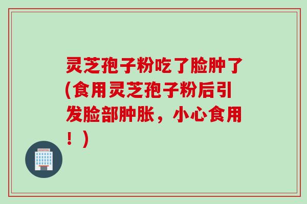 灵芝孢子粉吃了脸肿了(食用灵芝孢子粉后引发脸部肿胀，小心食用！)