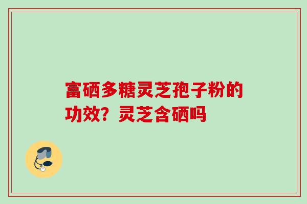 富硒多糖灵芝孢子粉的功效？灵芝含硒吗