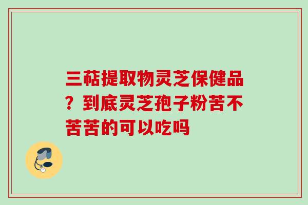 三萜提取物灵芝保健品？到底灵芝孢子粉苦不苦苦的可以吃吗